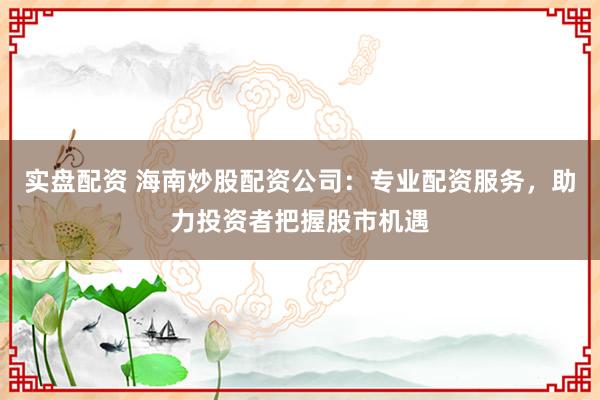 实盘配资 海南炒股配资公司：专业配资服务，助力投资者把握股市机遇