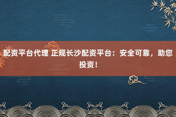 配资平台代理 正规长沙配资平台：安全可靠，助您投资！
