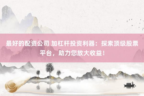 最好的配资公司 加杠杆投资利器：探索顶级股票平台，助力您放大收益！