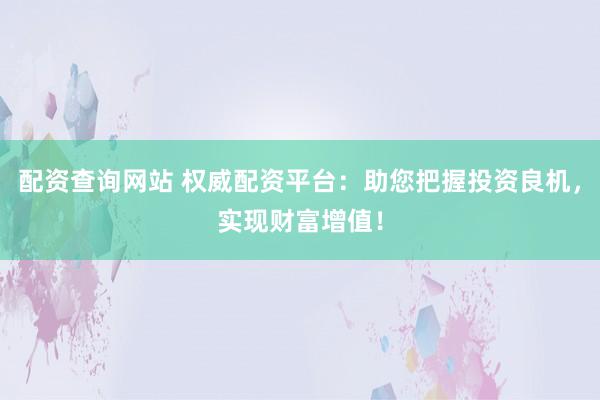 配资查询网站 权威配资平台：助您把握投资良机，实现财富增值！