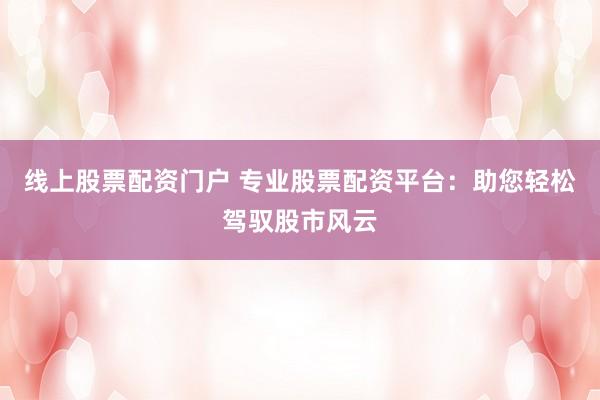 线上股票配资门户 专业股票配资平台：助您轻松驾驭股市风云