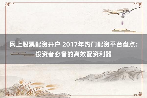 网上股票配资开户 2017年热门配资平台盘点:投资者必备的高效配资利器