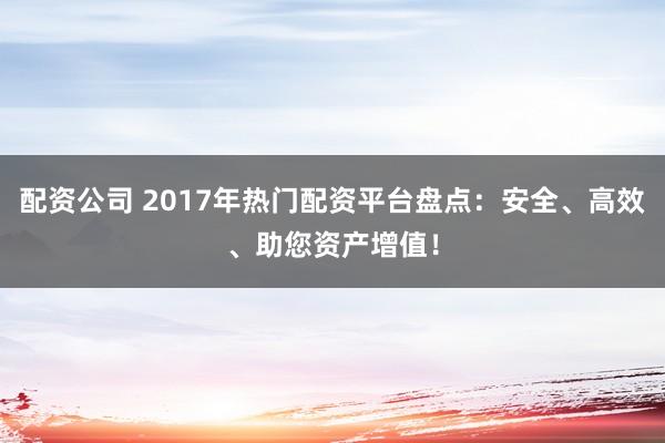 配资公司 2017年热门配资平台盘点：安全、高效、助您资产增值！