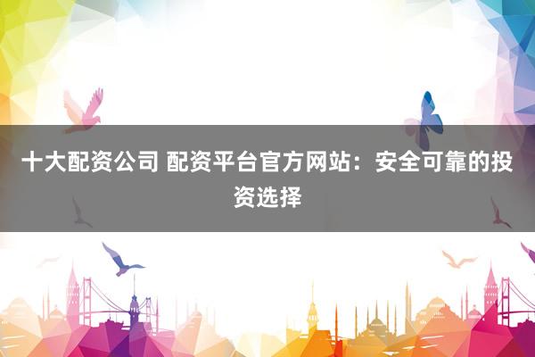 十大配资公司 配资平台官方网站：安全可靠的投资选择