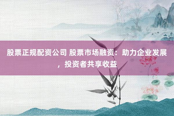 股票正规配资公司 股票市场融资：助力企业发展，投资者共享收益