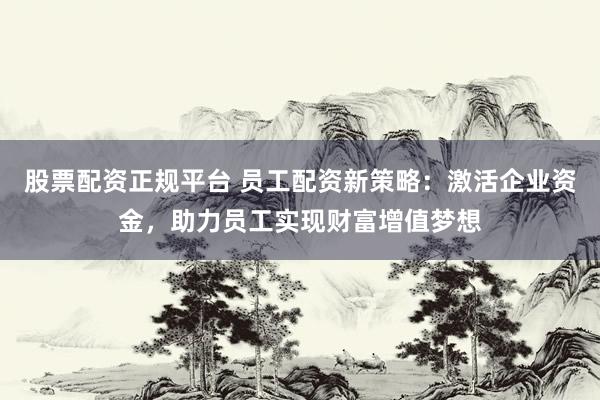 股票配资正规平台 员工配资新策略：激活企业资金，助力员工实现财富增值梦想