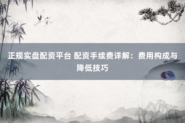 正规实盘配资平台 配资手续费详解：费用构成与降低技巧