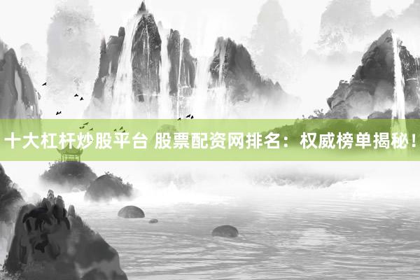 十大杠杆炒股平台 股票配资网排名：权威榜单揭秘！