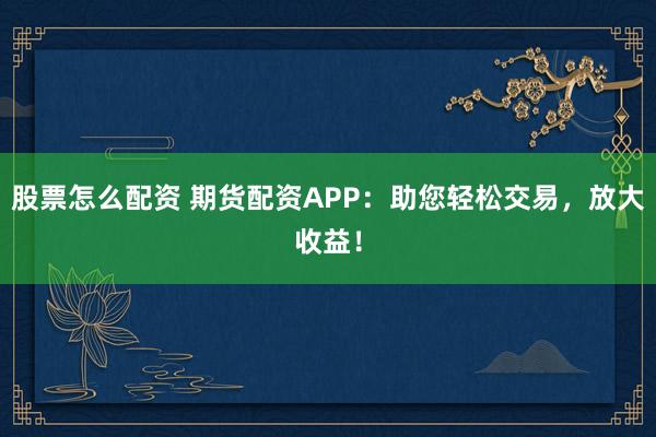 股票怎么配资 期货配资APP：助您轻松交易，放大收益！