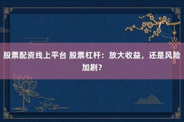 股票配资线上平台 股票杠杆：放大收益，还是风险加剧？
