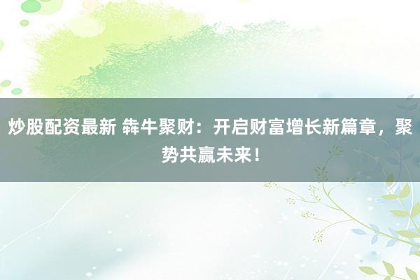 炒股配资最新 犇牛聚财:开启财富增长新篇章,聚势共赢未来!