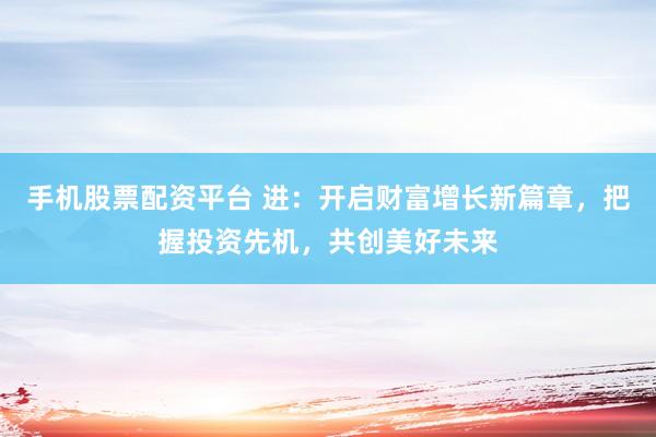 手机股票配资平台 进：开启财富增长新篇章，把握投资先机，共创美好未来