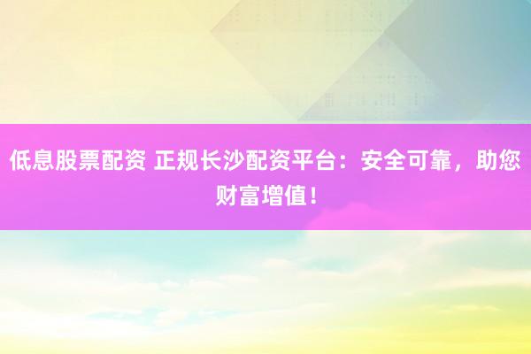 低息股票配资 正规长沙配资平台:安全可靠,助您财富增值!