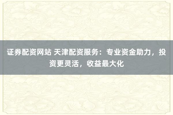 证券配资网站 天津配资服务:专业资金助力,投资更灵活,收益最大化