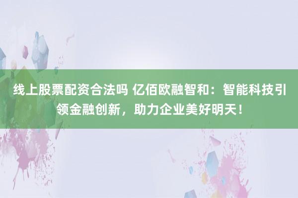 线上股票配资合法吗 亿佰欧融智和:智能科技引领金融创新,助力企业美好明天!