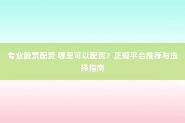 专业股票配资 哪里可以配资?正规平台推荐与选择指南