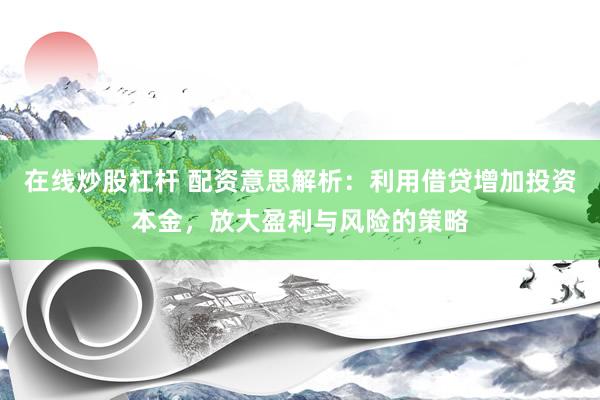在线炒股杠杆 配资意思解析:利用借贷增加投资本金,放大盈利与风险的策略
