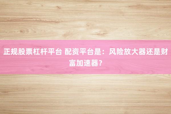 正规股票杠杆平台 配资平台是:风险放大器还是财富加速器?