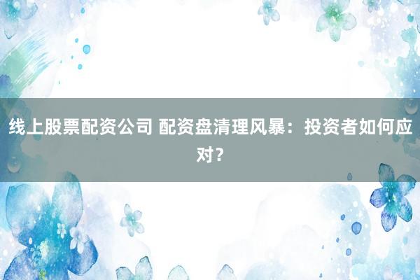 线上股票配资公司 配资盘清理风暴：投资者如何应对？