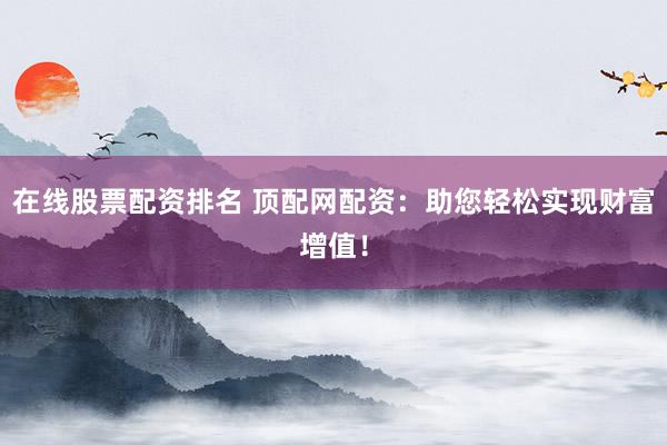 在线股票配资排名 顶配网配资：助您轻松实现财富增值！
