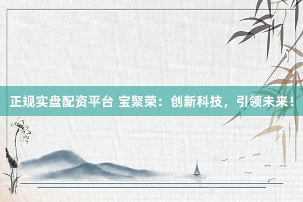 正规实盘配资平台 宝聚荣：创新科技，引领未来！