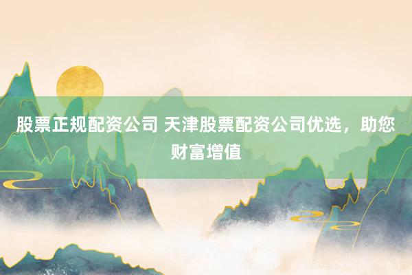 股票正规配资公司 天津股票配资公司优选，助您财富增值