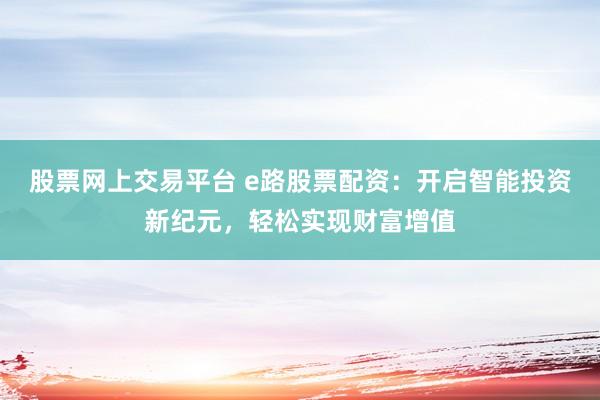 股票网上交易平台 e路股票配资:开启智能投资新纪元,轻松实现财富增值