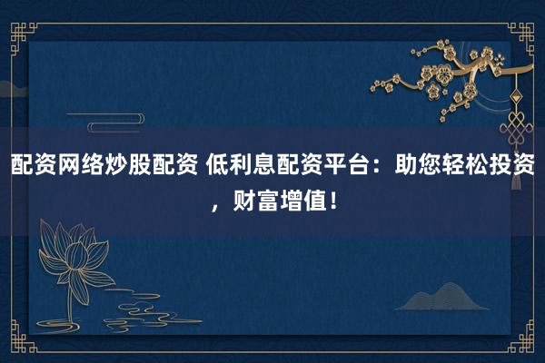 配资网络炒股配资 低利息配资平台：助您轻松投资，财富增值！