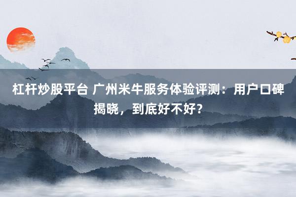 杠杆炒股平台 广州米牛服务体验评测:用户口碑揭晓,到底好不好?
