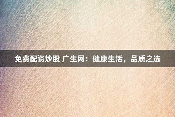 免费配资炒股 广生网：健康生活，品质之选