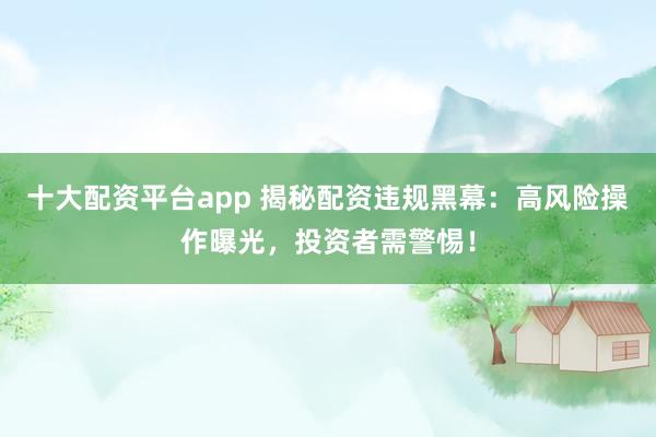 十大配资平台app 揭秘配资违规黑幕：高风险操作曝光，投资者需警惕！