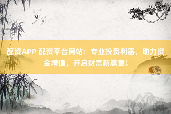 配资APP 配资平台网站：专业投资利器，助力资金增值，开启财富新篇章！