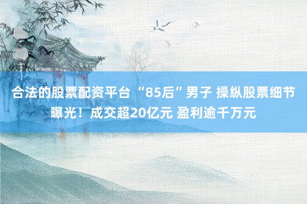 合法的股票配资平台 “85后”男子 操纵股票细节曝光！成交超20亿元 盈利逾千万元