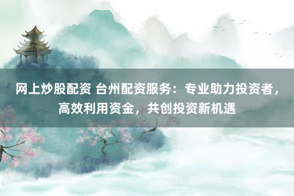 网上炒股配资 台州配资服务：专业助力投资者，高效利用资金，共创投资新机遇