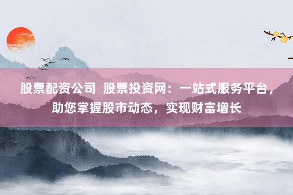 股票配资公司  股票投资网：一站式服务平台，助您掌握股市动态，实现财富增长