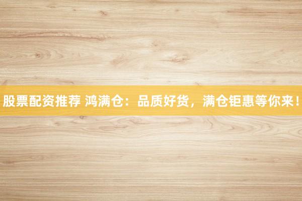 股票配资推荐 鸿满仓：品质好货，满仓钜惠等你来！