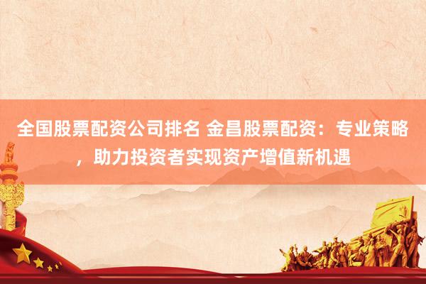 全国股票配资公司排名 金昌股票配资：专业策略，助力投资者实现资产增值新机遇