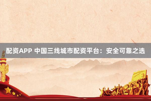 配资APP 中国三线城市配资平台：安全可靠之选