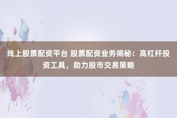 线上股票配资平台 股票配资业务揭秘：高杠杆投资工具，助力股市交易策略