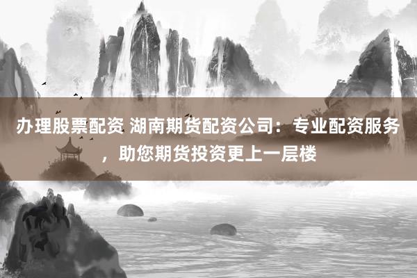 办理股票配资 湖南期货配资公司：专业配资服务，助您期货投资更上一层楼