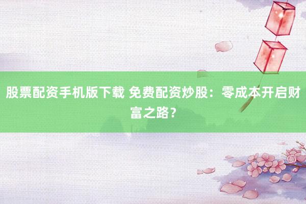 股票配资手机版下载 免费配资炒股：零成本开启财富之路？