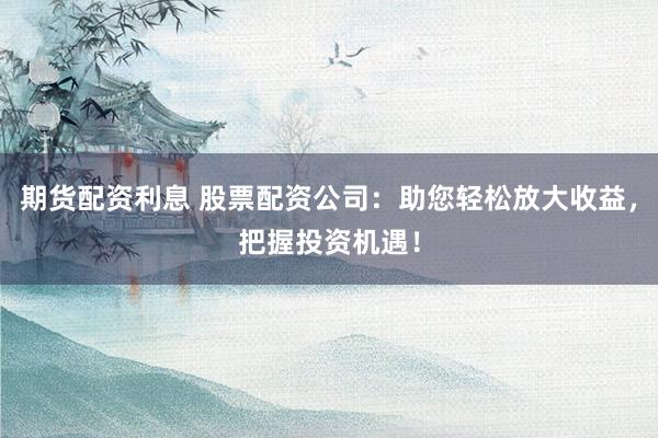 期货配资利息 股票配资公司：助您轻松放大收益，把握投资机遇！