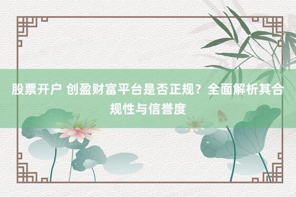 股票开户 创盈财富平台是否正规？全面解析其合规性与信誉度