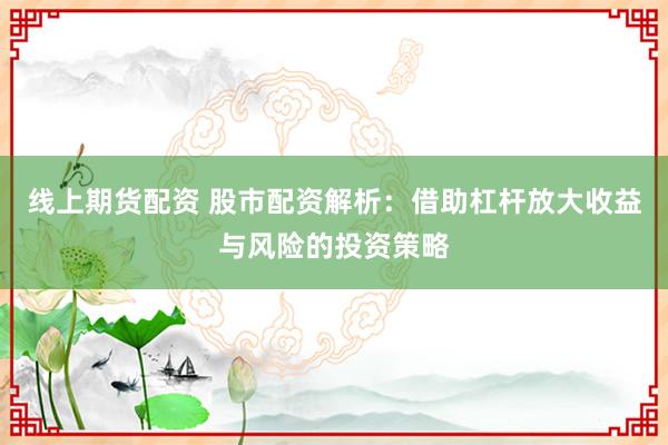 线上期货配资 股市配资解析：借助杠杆放大收益与风险的投资策略
