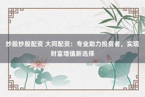炒股炒股配资 大同配资：专业助力投资者，实现财富增值新选择