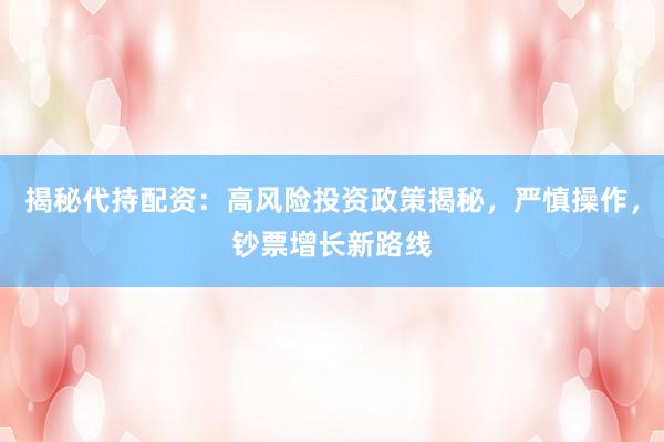 揭秘代持配资：高风险投资政策揭秘，严慎操作，钞票增长新路线