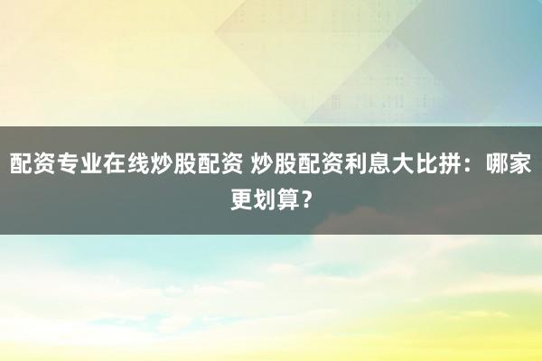 配资专业在线炒股配资 炒股配资利息大比拼：哪家更划算？