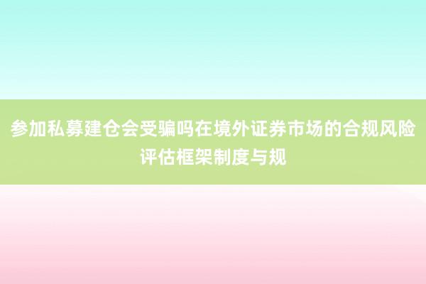 参加私募建仓会受骗吗在境外证券市场的合规风险评估框架制度与规