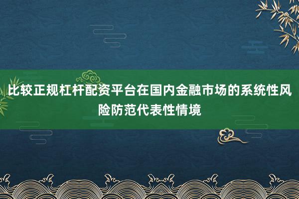 比较正规杠杆配资平台在国内金融市场的系统性风险防范代表性情境