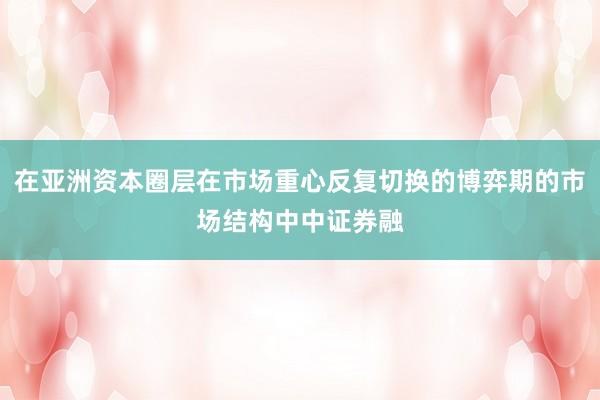 在亚洲资本圈层在市场重心反复切换的博弈期的市场结构中中证券融